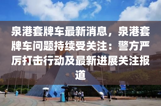 泉港套牌車最新消息，泉港套牌車問題持續(xù)受關注：警方嚴厲打擊行動及最新進展關注報道