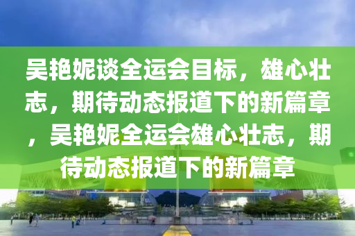 吳艷妮談全運(yùn)會目標(biāo)，雄心壯志，期待動態(tài)報道下的新篇章，吳艷妮全運(yùn)會雄心壯志，期待動態(tài)報道下的新篇章