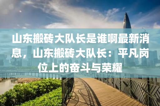 山東搬磚大隊(duì)長(zhǎng)是誰(shuí)啊最新消息，山東搬磚大隊(duì)長(zhǎng)：平凡崗位上的奮斗與榮耀