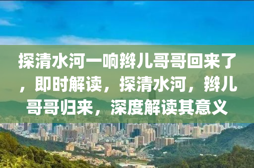 探清水河一響辮兒哥哥回來了，即時解讀，探清水河，辮兒哥哥歸來，深度解讀其意義