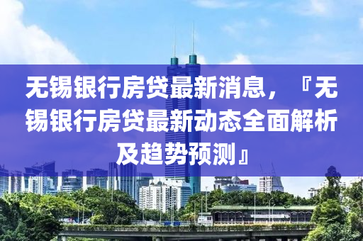 無錫銀行房貸最新消息，『無錫銀行房貸最新動(dòng)態(tài)全面解析及趨勢預(yù)測』