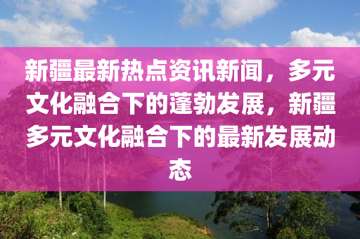 新疆最新熱點(diǎn)資訊新聞，多元文化融合下的蓬勃發(fā)展，新疆多元文化融合下的最新發(fā)展動(dòng)態(tài)