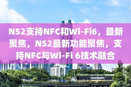 NS2支持NFC和Wi-Fi6，最新聚焦，NS2最新功能聚焦，支持NFC與Wi-Fi 6技術融合