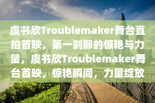 虞書欣Troublemaker舞臺直拍首映，第一剎那的驚艷與力量，虞書欣Troublemaker舞臺首映，驚艷瞬間，力量綻放