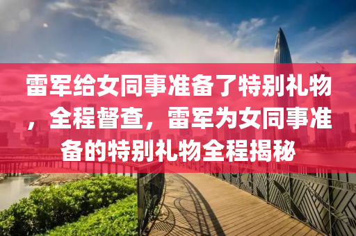 雷軍給女同事準備了特別禮物，全程督查，雷軍為女同事準備的特別禮物全程揭秘