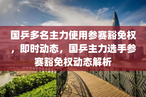 國(guó)乒多名主力使用參賽豁免權(quán)，即時(shí)動(dòng)態(tài)，國(guó)乒主力選手參賽豁免權(quán)動(dòng)態(tài)解析