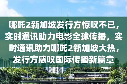 哪吒2新加坡發(fā)行方驚嘆不已，實時通訊助力電影全球傳播，實時通訊助力哪吒2新加坡大熱，發(fā)行方感嘆國際傳播新篇章