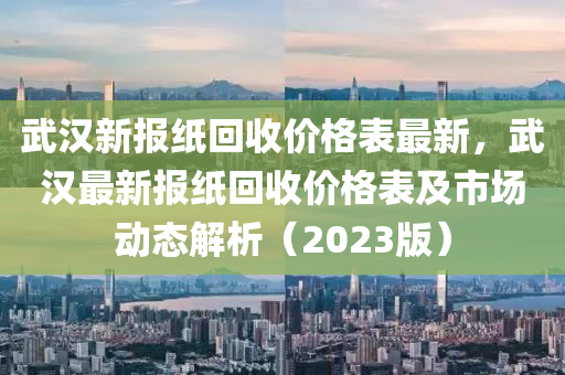 武漢新報(bào)紙回收價(jià)格表最新，武漢最新報(bào)紙回收價(jià)格表及市場動(dòng)態(tài)解析（2023版）