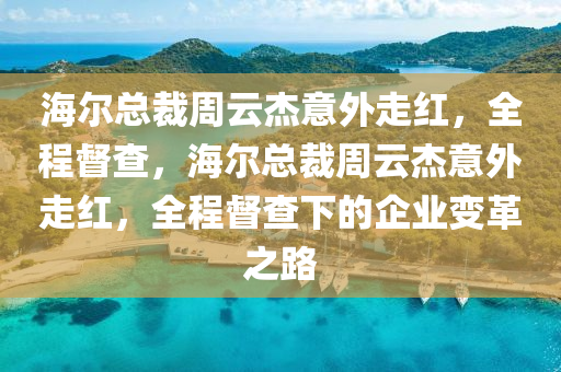 海爾總裁周云杰意外走紅，全程督查，海爾總裁周云杰意外走紅，全程督查下的企業(yè)變革之路