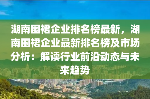 湖南圍裙企業(yè)排名榜最新，湖南圍裙企業(yè)最新排名榜及市場分析：解讀行業(yè)前沿動(dòng)態(tài)與未來趨勢