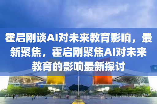 霍啟剛談AI對未來教育影響，最新聚焦，霍啟剛聚焦AI對未來教育的影響最新探討