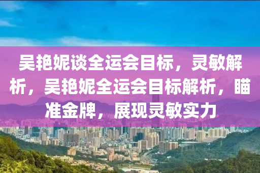 吳艷妮談全運(yùn)會(huì)目標(biāo)，靈敏解析，吳艷妮全運(yùn)會(huì)目標(biāo)解析，瞄準(zhǔn)金牌，展現(xiàn)靈敏實(shí)力