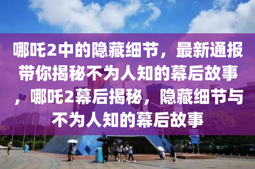 哪吒2中的隱藏細(xì)節(jié)，最新通報(bào)帶你揭秘不為人知的幕后故事，哪吒2幕后揭秘，隱藏細(xì)節(jié)與不為人知的幕后故事