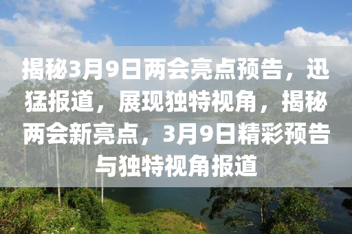 揭秘3月9日兩會(huì)亮點(diǎn)預(yù)告，迅猛報(bào)道，展現(xiàn)獨(dú)特視角，揭秘兩會(huì)新亮點(diǎn)，3月9日精彩預(yù)告與獨(dú)特視角報(bào)道