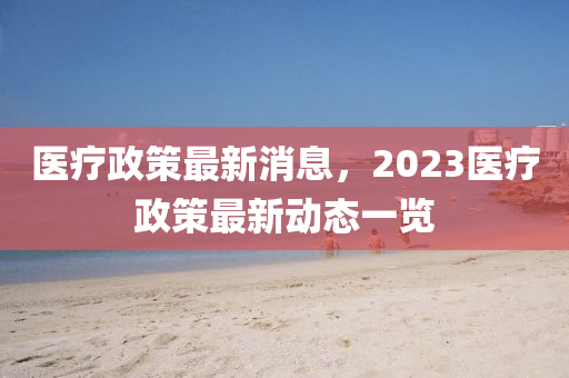 醫(yī)療政策最新消息，2023醫(yī)療政策最新動態(tài)一覽