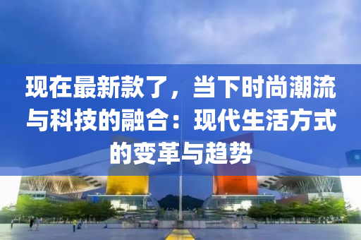 現(xiàn)在最新款了，當(dāng)下時(shí)尚潮流與科技的融合：現(xiàn)代生活方式的變革與趨勢(shì)