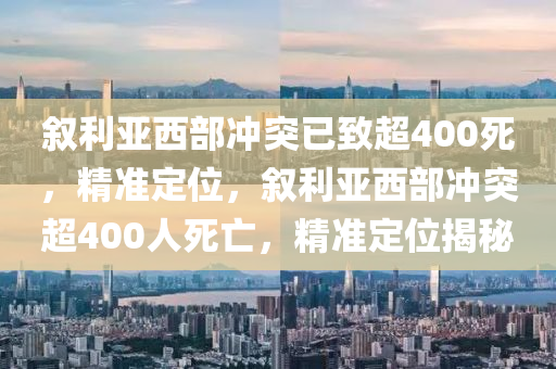 敘利亞西部沖突已致超400死，精準(zhǔn)定位，敘利亞西部沖突超400人死亡，精準(zhǔn)定位揭秘