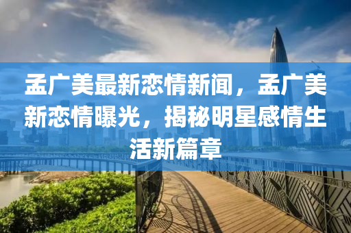 孟廣美最新戀情新聞，孟廣美新戀情曝光，揭秘明星感情生活新篇章