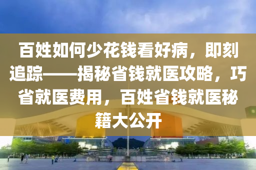 百姓如何少花錢看好病，即刻追蹤——揭秘省錢就醫(yī)攻略，巧省就醫(yī)費用，百姓省錢就醫(yī)秘籍大公開