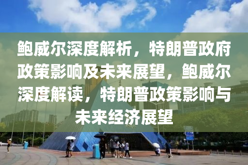 鮑威爾深度解析，特朗普政府政策影響及未來展望，鮑威爾深度解讀，特朗普政策影響與未來經濟展望