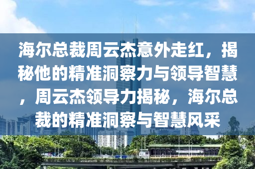 海爾總裁周云杰意外走紅，揭秘他的精準洞察力與領(lǐng)導(dǎo)智慧，周云杰領(lǐng)導(dǎo)力揭秘，海爾總裁的精準洞察與智慧風(fēng)采