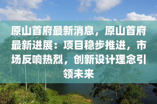 原山首府最新消息，原山首府最新進展：項目穩(wěn)步推進，市場反響熱烈，創(chuàng)新設(shè)計理念引領(lǐng)未來