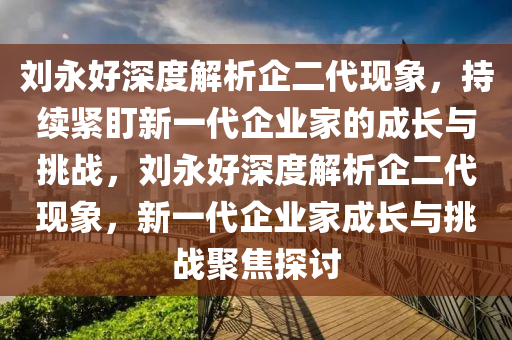 劉永好深度解析企二代現(xiàn)象，持續(xù)緊盯新一代企業(yè)家的成長與挑戰(zhàn)，劉永好深度解析企二代現(xiàn)象，新一代企業(yè)家成長與挑戰(zhàn)聚焦探討