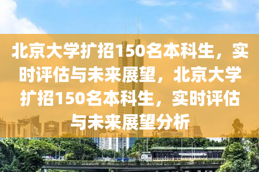 北京大學(xué)擴(kuò)招150名本科生，實(shí)時(shí)評(píng)估與未來展望，北京大學(xué)擴(kuò)招150名本科生，實(shí)時(shí)評(píng)估與未來展望分析