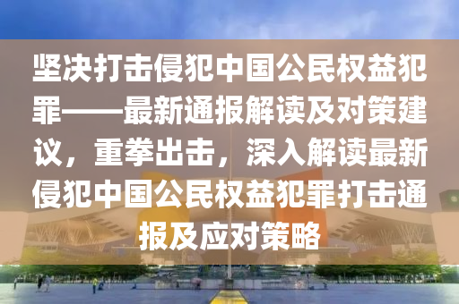 堅(jiān)決打擊侵犯中國(guó)公民權(quán)益犯罪——最新通報(bào)解讀及對(duì)策建議，重拳出擊，深入解讀最新侵犯中國(guó)公民權(quán)益犯罪打擊通報(bào)及應(yīng)對(duì)策略