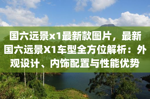 國六遠(yuǎn)景x1最新款圖片，最新國六遠(yuǎn)景X1車型全方位解析：外觀設(shè)計(jì)、內(nèi)飾配置與性能優(yōu)勢