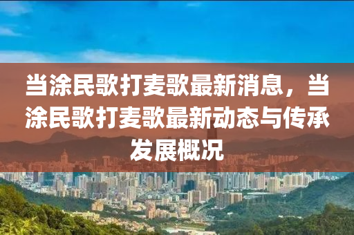 當涂民歌打麥歌最新消息，當涂民歌打麥歌最新動態(tài)與傳承發(fā)展概況