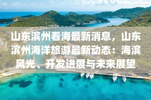 山東濱州看海最新消息，山東濱州海洋旅游最新動態(tài)：海濱風光、開發(fā)進展與未來展望