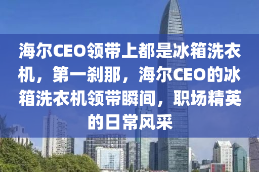 海爾CEO領帶上都是冰箱洗衣機，第一剎那，海爾CEO的冰箱洗衣機領帶瞬間，職場精英的日常風采