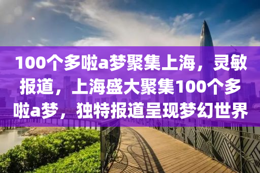 100個多啦a夢聚集上海，靈敏報道，上海盛大聚集100個多啦a夢，獨特報道呈現(xiàn)夢幻世界