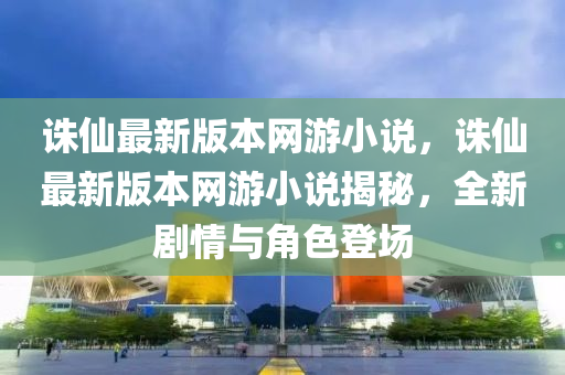 誅仙最新版本網(wǎng)游小說，誅仙最新版本網(wǎng)游小說揭秘，全新劇情與角色登場