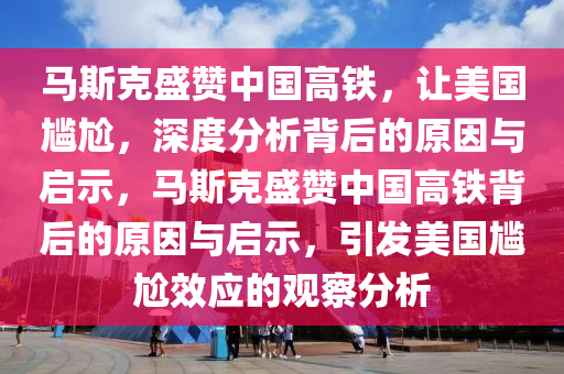 馬斯克盛贊中國高鐵，讓美國尷尬，深度分析背后的原因與啟示，馬斯克盛贊中國高鐵背后的原因與啟示，引發(fā)美國尷尬效應的觀察分析