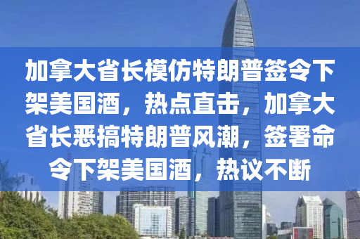 加拿大省長模仿特朗普簽令下架美國酒，熱點直擊，加拿大省長惡搞特朗普風(fēng)潮，簽署命令下架美國酒，熱議不斷