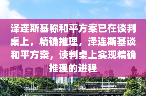 澤連斯基稱和平方案已在談判桌上，精確推理，澤連斯基談和平方案，談判桌上實現(xiàn)精確推理的進(jìn)程