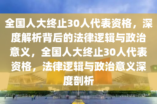 全國人大終止30人代表資格，深度解析背后的法律邏輯與政治意義，全國人大終止30人代表資格，法律邏輯與政治意義深度剖析