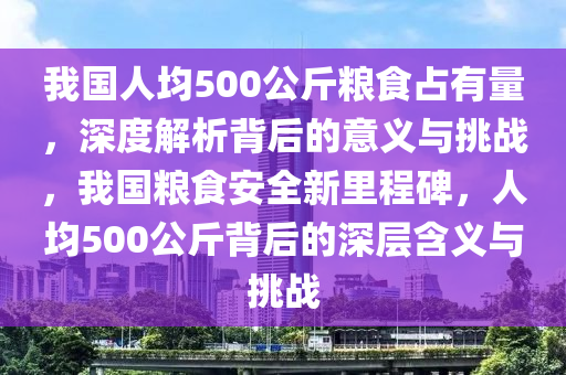 我國人均500公斤糧食占有量，深度解析背后的意義與挑戰(zhàn)，我國糧食安全新里程碑，人均500公斤背后的深層含義與挑戰(zhàn)