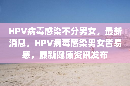 HPV病毒感染不分男女，最新消息，HPV病毒感染男女皆易感，最新健康資訊發(fā)布