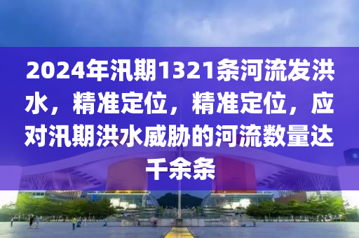 2024年汛期1321條河流發(fā)洪水，精準(zhǔn)定位，精準(zhǔn)定位，應(yīng)對(duì)汛期洪水威脅的河流數(shù)量達(dá)千余條