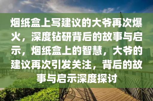 煙紙盒上寫建議的大爺再次爆火，深度鉆研背后的故事與啟示，煙紙盒上的智慧，大爺?shù)慕ㄗh再次引發(fā)關(guān)注，背后的故事與啟示深度探討