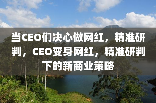 當(dāng)CEO們決心做網(wǎng)紅，精準(zhǔn)研判，CEO變身網(wǎng)紅，精準(zhǔn)研判下的新商業(yè)策略