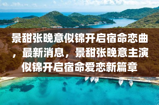 景甜張晚意似錦開啟宿命戀曲，最新消息，景甜張晚意主演似錦開啟宿命愛戀新篇章