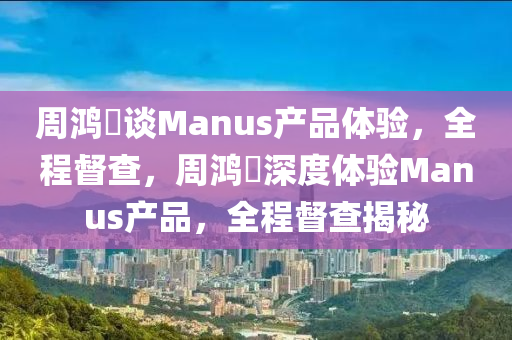 周鴻祎談Manus產品體驗，全程督查，周鴻祎深度體驗Manus產品，全程督查揭秘