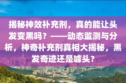 揭秘神效補(bǔ)充劑，真的能讓頭發(fā)變黑嗎？——?jiǎng)討B(tài)監(jiān)測(cè)與分析，神奇補(bǔ)充劑真相大揭秘，黑發(fā)奇跡還是噱頭？