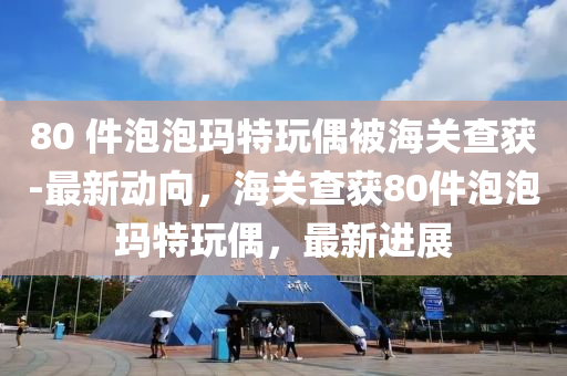 80 件泡泡瑪特玩偶被海關(guān)查獲-最新動(dòng)向，海關(guān)查獲80件泡泡瑪特玩偶，最新進(jìn)展