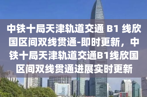 中鐵十局天津軌道交通 B1 線欣國區(qū)間雙線貫通-即時更新，中鐵十局天津軌道交通B1線欣國區(qū)間雙線貫通進(jìn)展實(shí)時更新