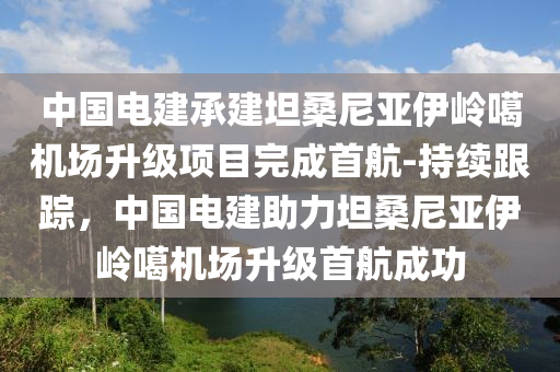 中國電建承建坦桑尼亞伊嶺噶機(jī)場升級項(xiàng)目完成首航-持續(xù)跟蹤，中國電建助力坦桑尼亞伊嶺噶機(jī)場升級首航成功